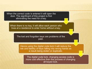 When the correct code is entered it will open the
  door. The significant of this project is first
        eliminating the need for a key.


   When there is no key, it will allow each person who
    lives at a residence to enter home without a key.


          The lost and forgotten keys are problems of the
                               past.


             Hence using the digital code lock it will reduce the
             risk and liability of keys falling into wrong hands as
                      a result being stolen or duplicate.

                    The digital code lock, changing access code is
                   more cost effective then the process of changing
                                     all keyed lock.
 