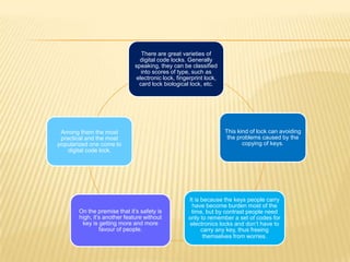 There are great varieties of
                               digital code locks. Generally
                             speaking, they can be classified
                               into scores of type, such as
                             electronic lock, fingerprint lock,
                              card lock biological lock, etc.




 Among them the most                                              This kind of lock can avoiding
 practical and the most                                            the problems caused by the
popularized one come to                                                  copying of keys.
    digital code lock.




                                                   It is because the keys people carry
                                                    have become burden most of the
       On the premise that it’s safety is           time, but by contrast people need
       high, it’s another feature without          only to remember a set of codes for
        key is getting more and more               electronics locks and don’t have to
                favour of people.                        carry any key, thus freeing
                                                          themselves from worries.
 