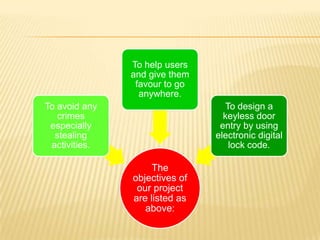 To help users
               and give them
                favour to go
                 anywhere.
To avoid any                     To design a
   crimes                        keyless door
 especially                     entry by using
  stealing                     electronic digital
 activities.                      lock code.

                    The
               objectives of
                our project
               are listed as
                  above:
 
