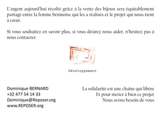 L’argent aujourd’hui récolté grâce à la vente des bijoux sera équitablement
partagé entre la femme béninoise qui les a réalisés et le projet qui nous tient
à cœur.
Si vous souhaitez en savoir plus, si vous désirez nous aider, n’hésitez pas à
nous contacter.	
La solidarité est une chaîne qui libère
Et pour mener à bien ce projet
Nous avons besoin de vous
Dominique BERNARD
+32 477 54 14 33
Dominique@Reposer.org
www.REPOSER.org
Développement
 