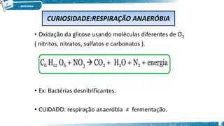 • Oxidação da glicose usando moléculas diferentes de O2
( nitritos, nitratos, sulfatos e carbonatos ).
• Ex: Bactérias desnitrificantes.
• CUIDADO: respiração anaeróbia ≠ fermentação.
CURIOSIDADE:RESPIRAÇÃO ANAERÓBIA
4
 