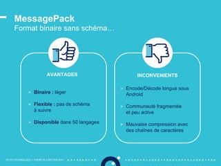 OCTO TECHNOLOGY > THERE IS A BETTER WAY
> Binaire : léger
> Flexible : pas de schéma
à suivre
> Disponible dans 50 langages
> Encode/Décode longue sous
Android
> Communauté fragmentée
et peu active
> Mauvaise compression avec
des chaînes de caractères
MessagePack
Format binaire sans schéma…
AVANTAGES INCONVENIENTS
 