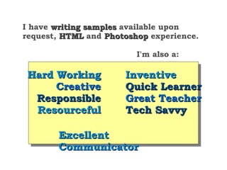 I have writing samples available upon
request, HTML and Photoshop experience.

                         I'm also a:

 Hard Working         Inventive
      Creative        Quick Learner
  Responsible         Great Teacher
  Resourceful         Tech Savvy

       Excellent
       Communicator
 