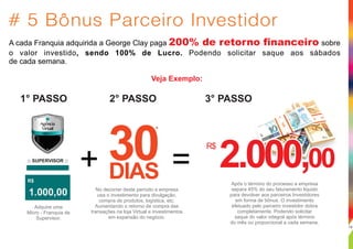 # 5 Bônus Parceiro Investidor
A cada Franquia adquirida a George Clay paga sobre200% de retorno financeiro
o valor investido, sendo 100% de Lucro. Podendo solicitar saque aos sábados
de cada semana.
Veja Exemplo:
:: SUPERVISOR ::
1.000,00
R$
Adquire uma
Micro - Franquia de
Supervisor.
30DIAS
*
+ = 2.000,002.000,002.000,00
Após o término do processo a empresa
separa 45% do seu faturamento liquido
para devolver aos parceiros Investidores
em forma de bônus. O investimento
efetuado pelo parceiro investidor dobra
completamente. Podendo solicitar
saque do valor integral após término
do mês ou proporcional a cada semana.
No decorrer deste período a empresa
usa o investimento para divulgação,
compra de produtos, logística, etc.
Aumentando o retorno de compra das
transações na loja Virtual e investimentos
em expansão do negócio.
R$
1° PASSO 2° PASSO 3° PASSO
19
 