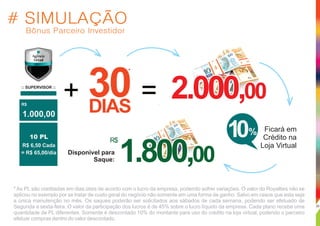 :: SUPERVISOR ::
R$
30DIAS
*
+ =
# SIMULAÇÃO
Bônus Parceiro Investidor
1.000,00
10 PL
R$ 6,50 Cada
= R$ 65,00/dia
2.000,002.000,002.000,00
R$
Ficará em
Crédito na
Loja Virtual
Disponível para
Saque: 1.800,001.800,001.800,00
10%
* As PL são creditadas em dias úteis de acordo com o lucro da empresa, podendo sofrer variações. O valor do Royalties não se
aplicou no exemplo por se tratar de custo geral do negócio não somente em uma forma de ganho. Salvo em casos que esta seja
a única manutenção no mês. Os saques poderão ser solicitados aos sábados de cada semana, podendo ser efetuado de
Segunda a sexta-feira. O valor da participação dos lucros é de 45% sobre o lucro líquido da empresa. Cada plano recebe uma
quantidade de PL diferentes. Somente é descontado 10% do montante para uso do crédito na loja virtual, podendo o parceiro
efetuar compras dentro do valor descontado.
20
 