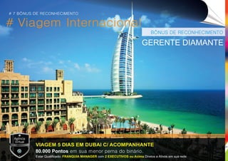 # Viagem Internacional
BÔNUS DE RECONHECIMENTO
VIAGEM 5 DIAS EM DUBAI C/ ACOMPANHANTE
GERENTE DIAMANTE
80.000 Pontos em sua menor perna do binário.
Estar Qualiﬁcado: com Diretos e Ativos em sua rede.FRANQUIA MANAGER 2 EXECUTIVOS ou Acima
# 7 BÔNUS DE RECONHECIMENTO
*Imagens meramente ilustrativas.
25
 