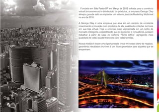 .
02
Fundada em em voltada para o comércioSão Paulo-SP Março de 2012
virtual (e-commerce) e distribuição de produtos, a empresa George Clay
almejou grande salto ao implantar um sistema justo de Marketing Multinível
no ano de 2016.
A George Clay é uma empresa que atua em um cenário de constante
crescimento e inovação com produtos de alta qualidade e ofertas incríveis
em sua loja virtual. Hoje a empresa está segmentada em um nicho de
mercado inteligente, possibilitando que os parceiros e consultores, possam
trabalhar à partir de casa no sistema ‘Home Ofﬁce’, agregando mais
qualidade de vida e saúde ﬁnanceira para estas famílias.
Nossa missão é trazer uma oportunidade única em nosso plano de negócio,
garantindo resultados incríveis e um futuro promissor para aqueles que se
empenham.
 