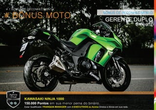 # BÔNUS MOTO
BÔNUS DE RECONHECIMENTO
GERENTE DUPLO
DIAMANTE
KAWASAKI NINJA 1000
150.000 Pontos em sua menor perna do binário.
Estar Qualiﬁcado: com Diretos e Ativos em sua rede.FRANQUIA MANAGER 4 EXECUTIVOS ou Acima
*Imagens meramente ilustrativas.
# 7 BÔNUS DE RECONHECIMENTO
26
 