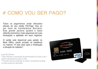 # COMO VOU SER PAGO?
Todos os pagamentos serão efetuados
através do seu cartão Pré-Pago Visa ou
por meio de transferência Bancária.
Esta grande parceria ajudará a todos
obtendo economia e mais segurança em suas
transações e agilidade em seus negócios;
O cartão está disponível para pedido no
Back Office, sendo enviado na residência
no máximo 15 dias úteis após a finalização
e ativação do cadastro*.
.
Custo R$ 9,90/mês
**Valor referente a manutenção da administradora do cartão e até 4
(quatro) solicitações de saque no mês.
***Consulte Taxa de Confecção do Cartão. As bandeiras de débito
do cartão poderá ser alternadas. 30
 