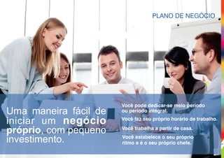 PLANO DE NEGÓCIO
Você estabelece o seu próprio
ritmo e é o seu próprio chefe.
Você pode dedicar-se meio período
ou período integral.
Você trabalha a partir de casa.
Você faz seu próprio horário de trabalho.
Uma maneira fácil de
iniciar um negócio
próprio, com pequeno
investimento. 07
 