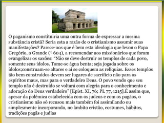 O paganismo constituiria uma outra forma de expressar a mesma
substância cristã? Seria esta a razão de o cristianismo assumir suas
manifestações? Parece-nos que é bem esta ideologia que levou o Papa
Gregório, o Grande († 604), a recomendar aos missionários que foram
evangelizar os saxões: “Não se deve destruir os templos de cada povo,
somente seus ídolos. Tome-se água benta; seja jogada sobre os
ídolos;construam-se altares e aí se coloquem as relíquias. Esses templos
tão bem construídos devem ser lugares de sacrifício não para os
espíritos maus, mas para o verdadeiro Deus. O povo vendo que seu
templo não é destruído se voltará com alegria para o conhecimento e
adoração do Deus verdadeiro” [Epist. XI, 76; PL 77, 1215].É assim que,
apesar da polêmica estabelecida com os judeus e com os pagãos, o
cristianismo não só recusou mais também foi assimilando ou
simplesmente incorporando, no âmbito cristão, costumes, hábitos,
tradições pagãs e judias
 