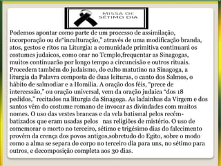 Podemos apontar como parte de um processo de assimilação,
incorporação ou de“inculturação,” através de uma modificação branda,
atos, gestos e ritos na Liturgia: a comunidade primitiva continuará os
costumes judaicos, como orar no Templo,frequentar as Sinagogas,
muitos continuarão por longo tempo a circuncisão e outros rituais.
Procedem também do judaísmo, do culto matutino na Sinagoga, a
liturgia da Palavra composta de duas leituras, o canto dos Salmos, o
hábito de salmodiar e a Homilia. A oração dos féis, “prece de
intercessão,” ou oração universal, vem da oração judaica “dos 18
pedidos,” recitados na liturgia da Sinagoga. As ladainhas da Virgem e dos
santos vêm do costume romano de invocar as divindades com muitos
nomes. O uso das vestes brancas e da vela batismal pelos recém-
batizados que eram usadas pelos nas religiões de mistério. O uso de
comemorar o morto no terceiro, sétimo e trigésimo dias do falecimento
provém da crença dos povos antigos,sobretudo do Egito, sobre o modo
como a alma se separa do corpo no terceiro dia para uns, no sétimo para
outros, e decomposição completa aos 30 dias.
 