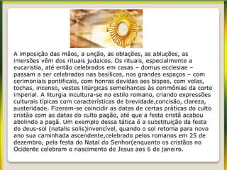 A imposição das mãos, a unção, as oblações, as abluções, as
imersões vêm dos rituais judaicos. Os rituais, especialmente a
eucaristia, até então celebrados em casas – domus ecclesiae –
passam a ser celebrados nas basílicas, nos grandes espaços – com
cerimoniais pontificais, com honras devidas aos bispos, com velas,
tochas, incenso, vestes litúrgicas semelhantes às cerimônias da corte
imperial. A liturgia incultura-se no estilo romano, criando expressões
culturais típicas com características de brevidade,concisão, clareza,
austeridade. Fizeram-se coincidir as datas de certas práticas do culto
cristão com as datas do culto pagão, até que a festa cristã acabou
abolindo a pagã. Um exemplo dessa tática é a substituição da festa
do deus-sol (natalis solis)invencível, quando o sol retoma para novo
ano sua caminhada ascendente,celebrado pelos romanos em 25 de
dezembro, pela festa do Natal do Senhor(enquanto os cristãos no
Ocidente celebram o nascimento de Jesus aos 6 de janeiro.
 