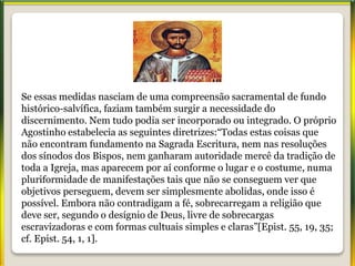 Se essas medidas nasciam de uma compreensão sacramental de fundo
histórico-salvífica, faziam também surgir a necessidade do
discernimento. Nem tudo podia ser incorporado ou integrado. O próprio
Agostinho estabelecia as seguintes diretrizes:“Todas estas coisas que
não encontram fundamento na Sagrada Escritura, nem nas resoluções
dos sínodos dos Bispos, nem ganharam autoridade mercê da tradição de
toda a Igreja, mas aparecem por aí conforme o lugar e o costume, numa
pluriformidade de manifestações tais que não se conseguem ver que
objetivos perseguem, devem ser simplesmente abolidas, onde isso é
possível. Embora não contradigam a fé, sobrecarregam a religião que
deve ser, segundo o desígnio de Deus, livre de sobrecargas
escravizadoras e com formas cultuais simples e claras”[Epist. 55, 19, 35;
cf. Epist. 54, 1, 1].
 