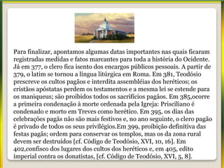 Para finalizar, apontamos algumas datas importantes nas quais ficaram
registradas medidas e fatos marcantes para toda a história do Ocidente.
Já em 377, o clero fica isento dos encargos públicos pessoais. A partir de
379, o latim se tornou a língua litúrgica em Roma. Em 381, Teodósio
prescreve os cultos pagãos e interdita assembléias dos heréticos; os
cristãos apóstatas perdem os testamentos e a mesma lei se estende para
os maniqueus; são proibidos todos os sacrifícios pagãos. Em 385,ocorre
a primeira condenação à morte ordenada pela Igreja: Prisciliano é
condenado e morto em Treves como herético. Em 395, os dias das
celebrações pagãs não são mais festivos e, no ano seguinte, o clero pagão
é privado de todos os seus privilégios.Em 399, proibição definitiva das
festas pagãs; ordem para conservar os templos, mas os da zona rural
devem ser destruídos [cf. Código de Teodósio, XVI, 10, 16]. Em
402,confisco dos lugares dos cultos dos heréticos e, em 405, edito
imperial contra os donatistas, [cf. Código de Teodósio, XVI, 5, 8].
 
