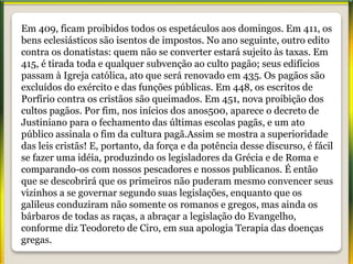 Em 409, ficam proibidos todos os espetáculos aos domingos. Em 411, os
bens eclesiásticos são isentos de impostos. No ano seguinte, outro edito
contra os donatistas: quem não se converter estará sujeito às taxas. Em
415, é tirada toda e qualquer subvenção ao culto pagão; seus edifícios
passam à Igreja católica, ato que será renovado em 435. Os pagãos são
excluídos do exército e das funções públicas. Em 448, os escritos de
Porfírio contra os cristãos são queimados. Em 451, nova proibição dos
cultos pagãos. Por fim, nos inícios dos anos500, aparece o decreto de
Justiniano para o fechamento das últimas escolas pagãs, e um ato
público assinala o fim da cultura pagã.Assim se mostra a superioridade
das leis cristãs! E, portanto, da força e da potência desse discurso, é fácil
se fazer uma idéia, produzindo os legisladores da Grécia e de Roma e
comparando-os com nossos pescadores e nossos publicanos. É então
que se descobrirá que os primeiros não puderam mesmo convencer seus
vizinhos a se governar segundo suas legislações, enquanto que os
galileus conduziram não somente os romanos e gregos, mas ainda os
bárbaros de todas as raças, a abraçar a legislação do Evangelho,
conforme diz Teodoreto de Ciro, em sua apologia Terapia das doenças
gregas.
 