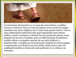 O cristianismo desenvolveu-se no meio de controvérsias e conflitos
externos e internos. Nem no universo judaico nem no universo pagão,
encontrou um vácuo religioso, isto é, tanto num quanto noutro, vivia-se
uma religiosidade tradicional,cada qual enquadrada num sistema
político, social, econômico e cultural. Em seus primeiros passos, como
proposta de um novo Caminho, pouco se diferenciando do judaísmo,
recebia críticas e acusações somente de seu meio religioso, o
judaísmo.Mas, à medida que foi penetrando também nos meios pagãos
e engrossando suas fileiras com convertidos vindos desse meio, foi
ampliando também as frentes de onde poderiam vir as críticas e as
acusações.
 
