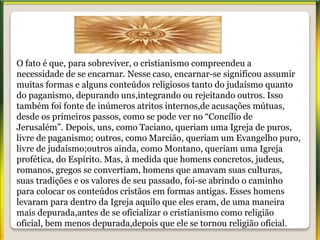 O fato é que, para sobreviver, o cristianismo compreendeu a
necessidade de se encarnar. Nesse caso, encarnar-se significou assumir
muitas formas e alguns conteúdos religiosos tanto do judaísmo quanto
do paganismo, depurando uns,integrando ou rejeitando outros. Isso
também foi fonte de inúmeros atritos internos,de acusações mútuas,
desde os primeiros passos, como se pode ver no “Concílio de
Jerusalém”. Depois, uns, como Taciano, queriam uma Igreja de puros,
livre de paganismo; outros, como Marcião, queriam um Evangelho puro,
livre de judaísmo;outros ainda, como Montano, queriam uma Igreja
profética, do Espírito. Mas, à medida que homens concretos, judeus,
romanos, gregos se convertiam, homens que amavam suas culturas,
suas tradições e os valores de seu passado, foi-se abrindo o caminho
para colocar os conteúdos cristãos em formas antigas. Esses homens
levaram para dentro da Igreja aquilo que eles eram, de uma maneira
mais depurada,antes de se oficializar o cristianismo como religião
oficial, bem menos depurada,depois que ele se tornou religião oficial.
 