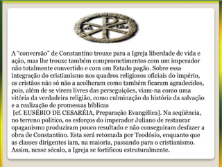 A “conversão” de Constantino trouxe para a Igreja liberdade de vida e
ação, mas lhe trouxe também comprometimentos com um imperador
não totalmente convertido e com um Estado pagão. Sobre essa
integração do cristianismo nos quadros religiosos oficiais do império,
os cristãos não só não a acolheram como também ficaram agradecidos,
pois, além de se virem livres das perseguições, viam-na como uma
vitória da verdadeira religião, como culminação da história da salvação
e a realização de promessas bíblicas
[cf. EUSÉBIO DE CESARÉIA, Preparação Evangélica]. Na seqüência,
no terreno político, os esforços do imperador Juliano de restaurar
opaganismo produziram pouco resultado e não conseguiram desfazer a
obra de Constantino. Esta será retomada por Teodósio, enquanto que
as classes dirigentes iam, na maioria, passando para o cristianismo.
Assim, nesse século, a Igreja se fortificou estruturalmente.
 