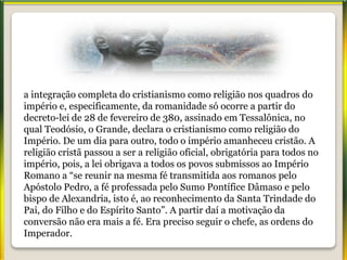 a integração completa do cristianismo como religião nos quadros do
império e, especificamente, da romanidade só ocorre a partir do
decreto-lei de 28 de fevereiro de 380, assinado em Tessalônica, no
qual Teodósio, o Grande, declara o cristianismo como religião do
Império. De um dia para outro, todo o império amanheceu cristão. A
religião cristã passou a ser a religião oficial, obrigatória para todos no
império, pois, a lei obrigava a todos os povos submissos ao Império
Romano a “se reunir na mesma fé transmitida aos romanos pelo
Apóstolo Pedro, a fé professada pelo Sumo Pontífice Dâmaso e pelo
bispo de Alexandria, isto é, ao reconhecimento da Santa Trindade do
Pai, do Filho e do Espírito Santo”. A partir daí a motivação da
conversão não era mais a fé. Era preciso seguir o chefe, as ordens do
Imperador.
 