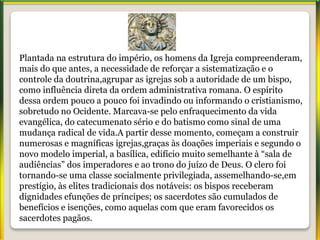 Plantada na estrutura do império, os homens da Igreja compreenderam,
mais do que antes, a necessidade de reforçar a sistematização e o
controle da doutrina,agrupar as igrejas sob a autoridade de um bispo,
como influência direta da ordem administrativa romana. O espírito
dessa ordem pouco a pouco foi invadindo ou informando o cristianismo,
sobretudo no Ocidente. Marcava-se pelo enfraquecimento da vida
evangélica, do catecumenato sério e do batismo como sinal de uma
mudança radical de vida.A partir desse momento, começam a construir
numerosas e magníficas igrejas,graças às doações imperiais e segundo o
novo modelo imperial, a basílica, edifício muito semelhante à “sala de
audiências” dos imperadores e ao trono do juízo de Deus. O clero foi
tornando-se uma classe socialmente privilegiada, assemelhando-se,em
prestígio, às elites tradicionais dos notáveis: os bispos receberam
dignidades efunções de príncipes; os sacerdotes são cumulados de
benefícios e isenções, como aquelas com que eram favorecidos os
sacerdotes pagãos.
 