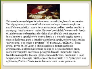 Entre o clero e os leigos foi criando-se uma distinção cada vez maior.
“Nas igrejas separou-se cuidadosamente o lugar da celebração do
sacrifício eucarístico: somente os sacerdotes podiam aceder ao altar e
ao espaço imediato a seu redor. Entre o ‘presbitério’ e o resto da Igreja
estabeleceram-se barreiras de vários tipos (balaústres), enquanto
inicialmente a oposição era entre a igreja e o mundo pagão; agora o
eixo se deslocava para o interior da própria Igreja, o clero constituía a
‘parte santa’ e os leigos a ‘profana’”[cf. BERNARD HÄRING, Ética
cristã, 1976: 86-87].Com a oficialização e a romanização do
cristianismo, a ideologia romana de que os deuses romanos eram
responsáveis pelos sucessos e pela grandeza do império foi sendo
transformada pelos Pais da Igreja, como Ambrósio, Prudêncio e Leão
Magno,numa ideologia cristã, apresentando Cristo e os “príncipes” dos
apóstolos, Pedro e Paulo, como fautores reais dessa grandeza.
 