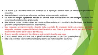  Os alunos que causarem danos aos materiais ou à repartição deverão repor os mesmos ou providenciar
consertos;
 As matrículas só poderão ser efetuadas mediante a documentação solicitada;
 Em caso de brigas, agressões físicas ou verbais com funcionários ou com colegas, o aluno será
encaminhado diretamente à promotoria;
 Nas festas e outras comemorações escolares os filhos estarão sob o cuidado dos familiares que deverão
garantir o comportamento adequado dos mesmos;
 Usar máscara, permanentemente, durante todo o período de atividades dentro da escola e de forma
adequada, sendo de responsabilidade da família orientar seus filhos e qualquer pessoa para entrar dentro
do ambiente escolar deverá estar de máscara;
 O aluno que não comparecer de máscara, será enviado de volta para casa;
 O aluno deverá trazer, todos os dias, a garrafinha dada pela escola (ou outra que ele possua);
 Não será permitido o compartilhamento (empréstimo de materiais) entre os alunos.
 