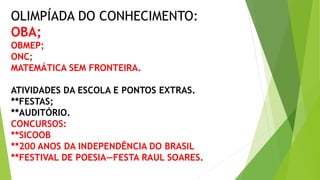 OLIMPÍADA DO CONHECIMENTO:
OBA;
OBMEP;
ONC;
MATEMÁTICA SEM FRONTEIRA.
ATIVIDADES DA ESCOLA E PONTOS EXTRAS.
**FESTAS;
**AUDITÓRIO.
CONCURSOS:
**SICOOB
**200 ANOS DA INDEPENDÊNCIA DO BRASIL
**FESTIVAL DE POESIA—FESTA RAUL SOARES.
 