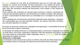 A robótica consiste em uma série de procedimentos para que um robô seja capaz de
executar um conjunto de instruções. Na área educacional, é um método de ensino que
incentiva o aluno a construir os próprios conhecimentos por meio da realização de uma
ação. Nela, são mesclados materiais não estruturados, como sucatas, ou são usados kits
de montagem.
Esses materiais são compostos por diversas peças, sensores e motores, controlados por
uma placa que permite programar o funcionamento dos modelos montados. Eles garantem
ao aluno a oportunidade de desenvolver sua criatividade com a montagem de seu próprio
projeto.
Com a aplicação dos conhecimentos previamente adquiridos pelos estudantes, a disciplina
dá a oportunidade para que eles aprendam fazendo, não apenas decorando conteúdos
que não serão aplicados no cotidiano.
Ao colocar os alunos em contato com a linguagem de programação, a necessidade de pensar de
forma estruturada e lógica é estimulada.
As atividades de robótica favorecem a multidisciplinaridade, promovendo a integração dos conceitos
de várias áreas, como física, matemática e eletrônica. Além das disciplinas mais lógicas, ela permite
que outras áreas de conhecimento sejam exploradas, como a comunicação entre as equipes e a
capacidade de trabalhar em grupo.
Desenvolve a criatividade
A criatividade é parte essencial do sucesso na robótica. Ela pode ser desenvolvida tanto na criação
dos protótipos quanto na resolução de problemas encontrados durante o processo.
 
