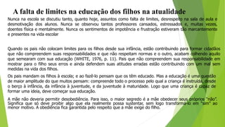 A falta de limites na educação dos filhos na atualidade
Nunca na escola se discutiu tanto, quanto hoje, assuntos como falta de limites, desrespeito na sala de aula e
desmotivação dos alunos. Nunca se observou tantos professores cansados, estressados e, muitas vezes,
doentes física e mentalmente. Nunca os sentimentos de impotência e frustração estiveram tão marcantemente
e presentes na vida escolar
Quando os pais não colocam limites para os filhos desde sua infância, estão contribuindo para formar cidadãos
que não compreendem suas responsabilidades e que não respeitam normas e o outro, acabam colhendo aquilo
que semearam com sua educação (WHITE, 1976, p. 11). Pais que não compreendem sua responsabilidade em
mostrar para o filho seus erros e ainda defendem suas atitudes erradas estão contribuindo com um mal sem
medidas na vida dos filhos.
Os pais mandam os filhos à escola; e ao fazê-lo pensam que os têm educado. Mas a educação é uma questão
de maior amplitude do que muitos pensam: compreende todo o processo pelo qual a criança é instruída, desde
o berço à infância, da infância à juventude, e da juventude à maturidade. Logo que uma criança é capaz de
formar uma ideia, deve começar sua educação.
A mãe não deveria permitir desobediência. Para isso, o maior segredo é a mãe obedecer seus próprios “não”.
Significa que só deve proibir algo que ela realmente possa sustentar, sem logo transformá-lo em “sim” ao
menor motivo. A obediência fica garantida pelo respeito que a mãe exige do filho.
 