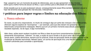 Hoje passamos “por um momento de perda de referenciais, pois os pais apresentam muitas dúvidas
sobre qual a melhor forma de educar os filhos, o que contribui para a dificuldade em estabelecer limites”.
Ainda ressalta que se os pais soubessem educar, consequentemente esses filhos também saberiam educar e
hoje não teríamos essa geração tão mal-educada, indisciplinada.
7 práticas para impor regras e limites na educação dos filhos:
1. Nunca suborne
Às vezes, os pais e/ou responsáveis, no intuito de conseguir algo por parte das crianças e dos adolescentes,
oferecem alguma espécie de “recompensa” — por exemplo, para que eles deixem de apresentar um
determinado comportamento indesejado. Mesmo que em um primeiro momento essa atitude possa gerar o
resultado esperado, via de regra, é algo momentâneo.
Além disso, ações assim acabam incutindo nos filhos a ideia de que bons comportamentos implicam
diretamente recompensas, “prêmios”. Ou seja, a noção do que é errado e do que é certo não é fomentada.
Sendo assim, prefira demonstrar, sempre que for possível, sinais de aprovação diante de boas condutas ou de
mudanças de atitudes reprováveis. Nesses casos, um sorriso de aprovação e/ou uma fala de incentivo já se
mostram suficientes para consolidar o aprendizado.
 