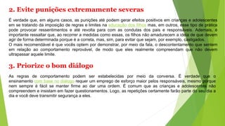 2. Evite punições extremamente severas
É verdade que, em alguns casos, as punições até podem gerar efeitos positivos em crianças e adolescentes
em se tratando da imposição de regras e limites na educação dos filhos mas, em outros, esse tipo de prática
pode provocar ressentimentos e até revolta para com as condutas dos pais e responsáveis. Ademais, é
importante ressaltar que, ao recorrer a medidas como essas, os filhos não amadurecem a ideia de que devem
agir de forma determinada porque é a correta, mas, sim, para evitar que sejam, por exemplo, castigados.
O mais recomendável é que vocês optem por demonstrar, por meio da fala, o descontentamento que sentem
em relação ao comportamento reprovável, de modo que eles realmente compreendam que não devem
ultrapassar aquele limite.
3. Priorize o bom diálogo
As regras de comportamento podem ser estabelecidas por meio da conversa. É verdade que o
ensinamento com base no diálogo requer um emprego de esforço maior pelos responsáveis, mesmo porque
nem sempre é fácil se manter firme ao dar uma ordem. É comum que as crianças e adolescentes não
compreendem e insistam em fazer questionamentos. Logo, as repetições certamente farão parte do seu dia a
dia e você deve transmitir segurança a eles.
 