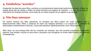 4. Estabeleça “acordos”
A depender da idade dos seus filhos, combinar um comportamento determinado pode funcionar bem. A ideia, na
adoção desse tipo de medida, é definir os limites firmando uma espécie de “parceria” — o que, via de regra, é
mais eficaz em ocasiões pontuais, como antes de um evento quando há um objetivo a ser atingido.
5. Não faça ameaças
Da mesma maneira que falas agressivas, as ameaças aos filhos podem ser muito negativas para o
desenvolvimento deles. Afinal, a presença do medo nas relações familiares e na criação tem o potencial de
desencadear ressentimentos e traumas, o que pode prejudicar significativamente o bom relacionamento.
Além disso, se uma ameaça feita não for cumprida, por exemplo, isso não somente prejudicará a autoridade
paternal, mas também induzirá os seus filhos a pensarem que transgredir os limites determinados não implicará
consequências.
 