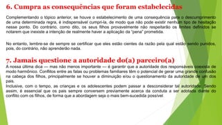 6. Cumpra as consequências que foram estabelecidas
Complementando o tópico anterior, se houve o estabelecimento de uma consequência para o descumprimento
de uma determinada regra, é indispensável cumpri-la, de modo que não pode existir nenhum tipo de hesitação
nesse ponto. Do contrário, como dito, os seus filhos provavelmente não respeitarão os limites definidos se
notarem que inexiste a intenção de realmente haver a aplicação da “pena” prometida.
No entanto, lembre-se de sempre se certificar que eles estão cientes da razão pela qual estão sendo punidos,
pois, do contrário, não aprenderão nada.
7. Jamais questione a autoridade do(a) parceiro(a)
A nossa última dica — mas não menos importante — é garantir que a autoridade dos responsáveis coexista de
modo harmônico. Conflitos entre as falas ou problemas familiares têm o potencial de gerar uma grande confusão
na cabeça dos filhos, principalmente se houver a diminuição e/ou o questionamento da autoridade de um dos
pais.
Inclusive, com o tempo, as crianças e os adolescentes podem passar a desconsiderar tal autoridade. Sendo
assim, é essencial que os pais sempre conversem previamente acerca da conduta a ser adotada diante do
conflito com os filhos, de forma que a abordagem seja o mais bem-sucedida possível.
 