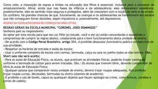 Como visto, a imposição de regras e limites na educação dos filhos é essencial, inclusive para o processo de
amadurecimento. Afinal, ainda que nas fases da infância e da adolescência, eles demonstrem resistência,
posteriormente, eles se sentirão mais seguros e protegidos, além de crescerem com a noção de certo e de errado.
Do contrário, há grandes chances de que, futuramente, as crianças e os adolescentes se transformem em adultos
que não conseguem tomar decisões, sejam impulsivos e, possivelmente, até depressivos.
REGRAS DA ESCOLA/RECEBIDA NO COMEÇO DO ANO LETIVO.
REGRAS GERAIS DA ESCOLA MUNICIPAL “CORONEL JOÃO DOMINGOS”
Senhores pais ou responsáveis:
Ao optar por esta escola para que seu (a) filho (a) estude, você e ele (a) estão concordando e assumindo o
compromisso de cumprir as regras abaixo, colaborando para o bom funcionamento desta unidade de ensino.
--De acordo com o Código Penal Brasileiro, artigo 331, é proibido desacatar funcionário público no exercício de
sua atividade;
--Respeitar os horários de entrada e saída da escola;
--Usar o uniforme completo da escola com camisa, bermuda, calça ou saia no joelho todos os dias letivos. Obs.:
Short saia não será aceito;
--Para as aulas de Educação Física, os alunos, que praticam as atividades físicas, poderão trazer camisa de
uniforme e bermuda de cotton para serem trocadas. Obs.: Os alunos que tiverem tênis, deverão comparecer de
tênis às aulas de Educação Física;
--Qualquer pessoa que comparecer nesta unidade de ensino, deverá trajar roupas adequadas, fica proibido
trajar roupas curtas, decotadas, bermudas ou shorts colantes de academia;
--É proibido o uso de bonés, capuz ou quaisquer objetos que façam apologia ao crime, como brincos, cordões e
cortes de cabelo;
 
