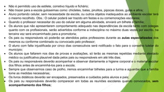  Não é permitido uso de estilete, corretivo líquido e fichário;
 Não trazer para a escola guloseimas como: chicletes, balas, pirulitos, pipocas doces, gulas e afins;
 Aluno portando celular, sem necessidade da escola, ou outros objetos inadequados ao ambiente escolar terá
o mesmo recolhido. Obs.: O celular poderá ser trazido em festas e ou comemorações escolares;
 Quando o professor necessitar do uso do celular em alguma atividade, enviará um bilhete à família;
 Os alunos que não apresentarem comportamento adequado nas dependências da escola tanto com colegas
quanto com os profissionais, serão advertidos conforme a indisciplina no máximo duas vezes por escrito, na
terceira vez será encaminhado para a promotoria;
 Os pais ou responsáveis só poderão se atendidos pelos professores durante as aulas especializadas dos
mesmos ou conforme combinado ou convocado pelo professor;
 O aluno com falta injustificada por cinco dias consecutivos será notificado o fato para o conselho tutelar do
município;
 Os alunos que faltarem nos dias de provas e avaliações, só terão as mesmas repetidas mediante atestado
médico ou justificativa plausível dada pelos pais ou responsáveis em até três dias;
 Os pais ou responsáveis deverão acompanhar e observar diariamente a higiene corporal e o material escolar
dos filhos antes de encaminhá-los para a escola;
 Sempre que observarmos caso de piolho, iremos encaminhar bilhetes para a turma e aguardar que a família
tome as medidas necessárias;
 Os livros didáticos deverão ser encapados, preservados e cuidados pelos alunos e pais;
 Os pais ou responsáveis deverão comparecer em todas as reuniões escolares quando convocados, sem
acompanhamento dos filhos;
 