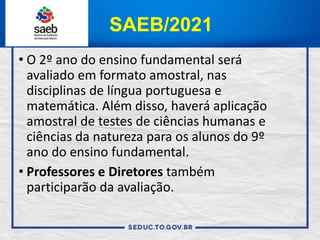 SAEB/2021
• O 2º ano do ensino fundamental será
avaliado em formato amostral, nas
disciplinas de língua portuguesa e
matemática. Além disso, haverá aplicação
amostral de testes de ciências humanas e
ciências da natureza para os alunos do 9º
ano do ensino fundamental.
• Professores e Diretores também
participarão da avaliação.
 