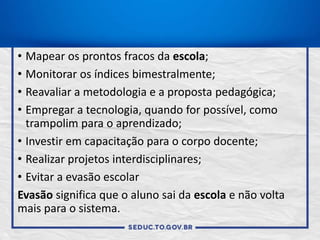 • Mapear os prontos fracos da escola;
• Monitorar os índices bimestralmente;
• Reavaliar a metodologia e a proposta pedagógica;
• Empregar a tecnologia, quando for possível, como
trampolim para o aprendizado;
• Investir em capacitação para o corpo docente;
• Realizar projetos interdisciplinares;
• Evitar a evasão escolar
Evasão significa que o aluno sai da escola e não volta
mais para o sistema.
 