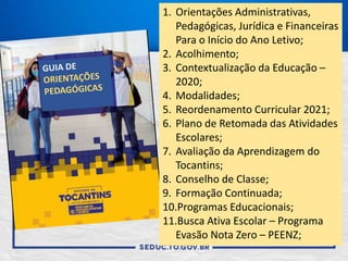 1. Orientações Administrativas,
Pedagógicas, Jurídica e Financeiras
Para o Início do Ano Letivo;
2. Acolhimento;
3. Contextualização da Educação –
2020;
4. Modalidades;
5. Reordenamento Curricular 2021;
6. Plano de Retomada das Atividades
Escolares;
7. Avaliação da Aprendizagem do
Tocantins;
8. Conselho de Classe;
9. Formação Continuada;
10.Programas Educacionais;
11.Busca Ativa Escolar – Programa
Evasão Nota Zero – PEENZ;
 