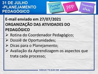 31 DE JULHO
-PLANEJAMENTO
PEDAGÓGICO
E-mail enviado em 27/07/2021
ORGANIZAÇÃO DAS ATIVIDADES DO
PEDAGÓGICO
 Rotina do Coordenador Pedagógico;
 Dossiê de Oportunidades;
 Dicas para o Planejamento;
 Avaliação da Aprendizagem os aspectos que
trata cada processo;
 