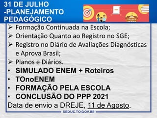 31 DE JULHO
-PLANEJAMENTO
PEDAGÓGICO
 Formação Continuada na Escola;
 Orientação Quanto ao Registro no SGE;
 Registro no Diário de Avaliações Diagnósticas
e Aprova Brasil;
 Planos e Diários.
• SIMULADO ENEM + Roteiros
• TOnoENEM
• FORMAÇÃO PELA ESCOLA
• CONCLUSÃO DO PPP 2021
Data de envio a DREJE, 11 de Agosto.
 