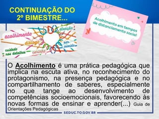 CONTINUAÇÃO DO
2º BIMESTRE...
O Acolhimento é uma prática pedagógica que
implica na escuta ativa, no reconhecimento do
protagonismo, na presença pedagógica e no
compartilhamento de saberes, especialmente
no que tange ao desenvolvimento de
competências socioemocionais, favorecendo às
novas formas de ensinar e aprender(...) Guia de
Orientações Pedagógicas
 
