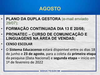 AGOSTO
• PLANO DA DUPLA GESTORA (e-mail enviado
29/07);
• FORMAÇÃO CONTINUADA DIA 13 E 20/08;
• PRONATEC – CURSO DE COMUNICAÇÃO E
LINGUAGENS NA ÀREA DE VENDAS;
• CENSO ESCOLAR
• O Sistema Educacenso estará disponível entre os dias 18
de junho e 23 de agosto, para a coleta da primeira etapa
da pesquisa (Data Nacional) e segunda etapa – inicio em
1º de fevereiro de 2022
 