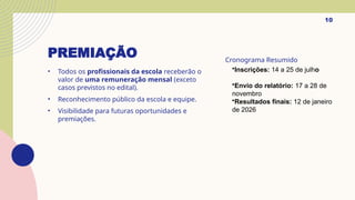 PREMIAÇÃO
• Todos os profissionais da escola receberão o
valor de uma remuneração mensal (exceto
casos previstos no edital).
• Reconhecimento público da escola e equipe.
• Visibilidade para futuras oportunidades e
premiações.
Cronograma Resumido
10
•Inscrições: 14 a 25 de julho
•Envio do relatório: 17 a 28 de
novembro
•Resultados finais: 12 de janeiro
de 2026
 