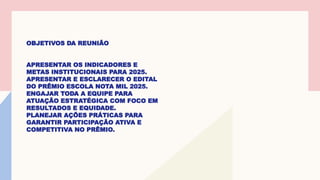 OBJETIVOS DA REUNIÃO
APRESENTAR OS INDICADORES E
METAS INSTITUCIONAIS PARA 2025.
APRESENTAR E ESCLARECER O EDITAL
DO PRÊMIO ESCOLA NOTA MIL 2025.
ENGAJAR TODA A EQUIPE PARA
ATUAÇÃO ESTRATÉGICA COM FOCO EM
RESULTADOS E EQUIDADE.
PLANEJAR AÇÕES PRÁTICAS PARA
GARANTIR PARTICIPAÇÃO ATIVA E
COMPETITIVA NO PRÊMIO.
 