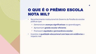 O QUE É O PRÊMIO ESCOLA
NOTA MIL?
• Reconhecimento institucional do Governo da Paraíba às escolas
públicas que:
• Demonstram avanços significativos na aprendizagem.
• Apresentam gestão escolar eficiente.
• Promovem equidade e permanência escolar.
• Incentivo à qualidade educacional com base em evidências e
impacto real.
4
 