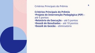 5
Critérios Principais do Prêmio
Critérios Principais do Prêmio
•Projeto de Intervenção Pedagógica (PIP) –
até 5 pontos
•Relatório de Execução – até 5 pontos
•Dossiê de Resultados – até 10 pontos
•Dossiê de Gestão – eliminatório
 