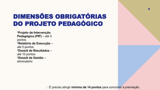 DIMENSÕES OBRIGATÓRIAS
DO PROJETO PEDAGÓGICO
6
•Projeto de Intervenção
Pedagógica (PIP) – até 5
pontos
•Relatório de Execução –
até 5 pontos
•Dossiê de Resultados –
até 10 pontos
•Dossiê de Gestão –
eliminatório
✅ É preciso atingir mínimo de 14 pontos para concorrer à premiação.
 
