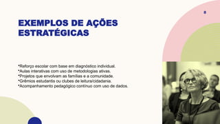 EXEMPLOS DE AÇÕES
ESTRATÉGICAS
8
•Reforço escolar com base em diagnóstico individual.
•Aulas interativas com uso de metodologias ativas.
•Projetos que envolvam as famílias e a comunidade.
•Grêmios estudantis ou clubes de leitura/cidadania.
•Acompanhamento pedagógico contínuo com uso de dados.
 