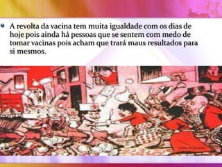 A revolta da vacina tem muita igualdade com os dias de
hoje pois ainda há pessoas que se sentem com medo de
tomar vacinas pois acham que trará maus resultados para
si mesmos.
 